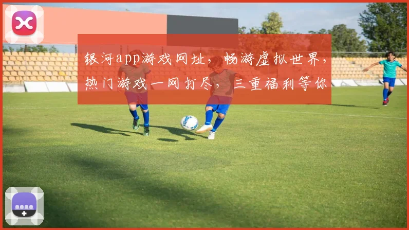 银河app游戏网址，畅游虚拟世界，热门游戏一网打尽，三重福利等你来