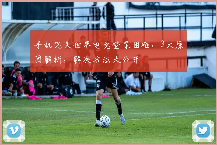 手机完美世界电竞登录困难，3大原因解析，解决方法大公开