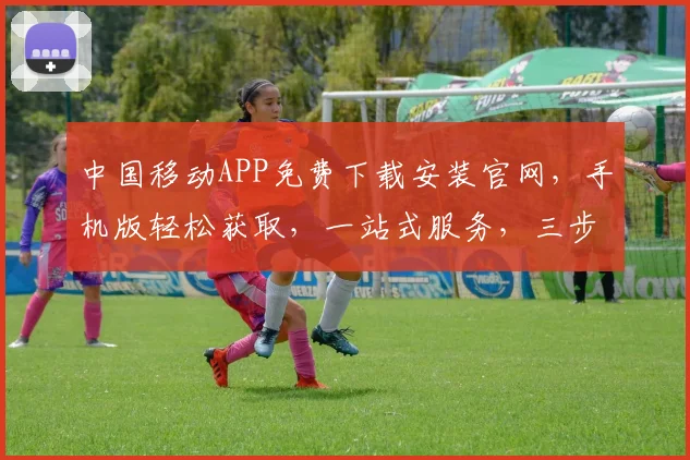 中国移动APP免费下载安装官网，手机版轻松获取，一站式服务，三步轻松搞定，不容错过