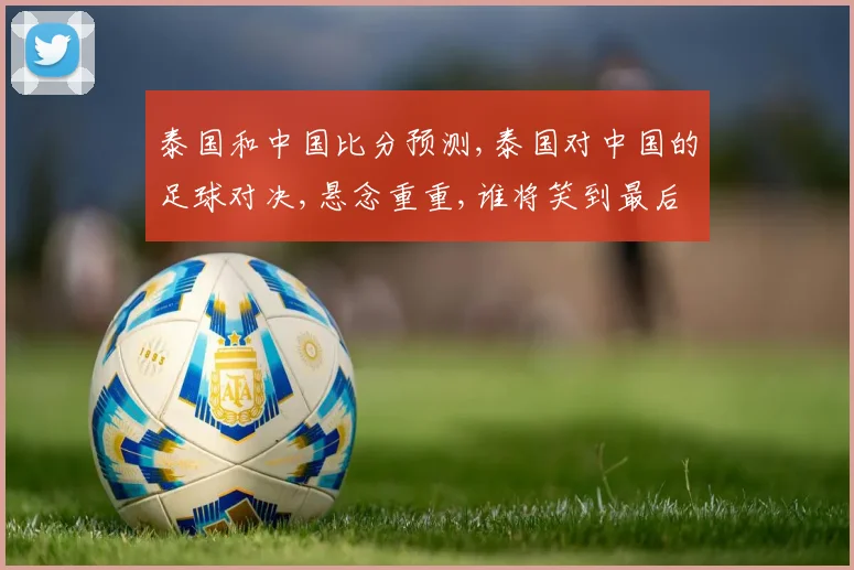 泰国和中国比分预测,泰国对中国的足球对决,悬念重重,谁将笑到最后